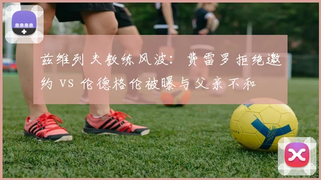 兹维列夫教练风波：费雷罗拒绝邀约 vs 伦德格伦被曝与父亲不和